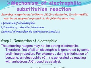 According to experimental evidences, SE (S= substitution; E= electrophilic)
reaction are supposed to proceed via the following three steps:
a)Generation of the electrophile.
b)Formation of carbocation intermediate.
c)Removal of proton from the carbonation intermediate.
The attacking reagent may not be strong electrophile.
Therefore, first of all an electrophile is generated by some
preliminary reaction. For example , during chlorination of
benzene, an electrophile (Cl +) is generated by reacting
with anhydrous AlCl3 used as catalyst.
 