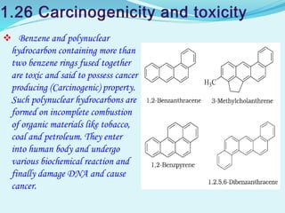  Benzene and polynuclear
hydrocarbon containing more than
two benzene rings fused together
are toxic and said to possess cancer
producing (Carcinogenic) property.
Such polynuclear hydrocarbons are
formed on incomplete combustion
of organic materials like tobacco,
coal and petroleum. They enter
into human body and undergo
various biochemical reaction and
finally damage DNA and cause
cancer.
 
