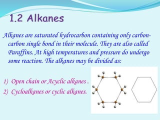 Alkanes are saturated hydrocarbon containing only carbon-
carbon single bond in their molecule. They are also called
Paraffins. At high temperatures and pressure do undergo
some reaction. The alkanes may be divided as:
1) Open chain or Acyclic alkanes .
2) Cycloalkanes or cyclic alkanes.
 