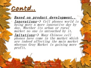 Contd.. Based on product development.. Innovations ->  Cell phones world is being more n more innovative day by day. Whether its urban or rural market no one is untouched by it. Imitations ->  Many Chinese cell phones have come in the market which are indeed affecting the main market whereas Gray Market is gaining more profit. 02/05/11 copyright www.brainybetty.com 2006 All Rights Reserved 