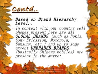 Contd.. Based on Brand Hierarchy Level.. In context with our country cell phones present here are all  GLOBAL BRANDS  (such as Nokia, Sony Ericssion, Motorola, Samsung, etc.) and up to some extent  UNBRADED BRANDS  (basically Chinese mobiles) are present in the market. 02/05/11 copyright www.brainybetty.com 2006 All Rights Reserved 