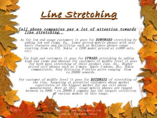 Line Stretching Cell phone companies pay a lot of attention towards line stretching.. As for low end usage customers it goes for  DOWNWARD  stretching by adding low end items. Ex.. Lower priced mobile phones with only basic features and facilities such as Reliance phones range starting from rs.777, Nokia’s 1208 model priced at rs999 only, etc; For high end customers it goes for  UPWARD   stretching by adding high end items and whereas for customers of middle level it goes for both ways stretching of their product line. Ex.. Higher priced cell phones such as I-mate, Apple I-phone, Htc, Nokia communicator, Sony Ericssion P-series price ranging  from rs.20000 onwards. For customer of middle level it goes for  BOTHWAYS  of stretching of the line. Targeting at potential customers whose market constitutes of the biggest market for any cell phone manufacturer. Here at this  stage mobile phones are ranged between rs.5000 – rs.20000.A company has the largest collection of various models in this range. 02/05/11 copyright www.brainybetty.com 2006 All Rights Reserved 