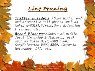 Line Pruning Traffic Builders -> Some higher end and attractive cell phones such as Nokia N-80&81,Virtue,Sony Ericssion P-series, etc. Bread Winners -> Models of middle level (in price & features, etc) such as Nokia 3110,5300,6300; SonyEricssion W200,W550; Motorola Motorazar, L7i, etc.  02/05/11 copyright www.brainybetty.com 2006 All Rights Reserved 