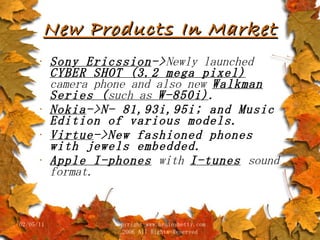 New Products In Market Sony Ericssion -> Newly launched  CYBER SHOT (3.2 mega pixel)  camera phone and also new  Walkman Series ( such as  W-850i) . Nokia ->N- 81,93i,95i; and Music Edition of various models. Virtue ->New fashioned phones with jewels embedded. Apple I-phones   with  I-tunes   sound format. 02/05/11 copyright www.brainybetty.com 2006 All Rights Reserved 