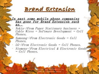 Brand Extension In past some mobile phone companies has gone for Brand Extension such as. . Nokia->From Paper Stationary business – Cable Wires – Software Development – Cell Phones. Samsung->From Electronic Goods – Cell Phones. LG->From Electronic Goods – Cell Phones. Siemens->From Electrical & Electronic Goods – Cell Phones. 02/05/11 copyright www.brainybetty.com 2006 All Rights Reserved 