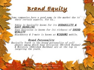Brand Equity Some companies have a good name in the market due to their certain aspects. For Ex.. Nokia is basically known for its  DURABILITY & EASY HANDLING Sony Ericssion is known for its richness of  SOUND QUALITY Blackberry & I-mate is known as  WINDOWS  mobile. Brand Personality Basically Youth is the brand personality of cell phones among which Sony Ericssion (Hrithik Roshan) & Motorola (Abhishek Bachhan) are at the top in targeting the youth. 02/05/11 copyright www.brainybetty.com 2006 All Rights Reserved 
