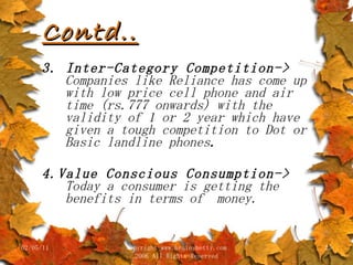 Contd.. 3. Inter-Category Competition->  Companies like Reliance has come up with low price cell phone and air time (rs.777 onwards) with the validity of 1 or 2 year which have given a tough competition to Dot or Basic landline phones . 4.Value Conscious Consumption->  Today a consumer is getting the benefits in terms of  money. 02/05/11 copyright www.brainybetty.com 2006 All Rights Reserved 