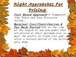 Right Approaches For Pricing   Cost Based Approach ->  Companies like Nokia and Sony Ericssion follow.. Marginal Cost/Contribution & Pay Back Period -> As at the time of the launch of any new model they are priced at their maximum cost to meet the profit on fixed cost and after a certain period of the price gets down. 02/05/11 copyright www.brainybetty.com 2006 All Rights Reserved 