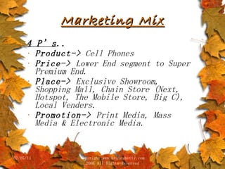 Marketing Mix 4 P’s .. Product->  Cell Phones Price->  Lower End segment to Super Premium End. Place->  Exclusive Showroom, Shopping Mall, Chain Store (Next, Hotspot, The Mobile Store, Big C), Local Venders. Promotion->  Print Media, Mass Media & Electronic Media.  02/05/11 copyright www.brainybetty.com 2006 All Rights Reserved 