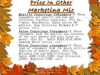 Price In Other Marketing Mix Quality Conscious Consumers ->  These consumers are quality and new and different features conscious. (For Ex.. I-mate, Blackberry, Nokia series 60 mobiles, Sony Ericssion Walkman & P-series, etc). Value Conscious Consumers ->  These consumers look the quality and features of the cell phones and give value to money. (For Ex.. Nokia 6283,3110,5610; Samsung Metal series, etc) Price Conscious consumers ->  These type of consumers look for basic utility function of mobile phone. (For Ex.. Reliance low end mobile-Classic ZTE, Nokia 1600,1110i,1208, Sony Ericssion J230i, Motorola C180, etc). 02/05/11 copyright www.brainybetty.com 2006 All Rights Reserved 
