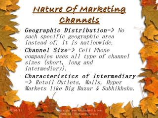 Nature Of Marketing Channels Geographic Distribution->  No such specific geographic area instead of, it is nationwide. Channel Size->  Cell Phone companies uses all type of channel sizes (short, long and intermediary). Characteristics of Intermediary ->  Retail Outlets, Malls, Hyper Markets like Big Bazar & Subhikhsha. 02/05/11 copyright www.brainybetty.com 2006 All Rights Reserved 