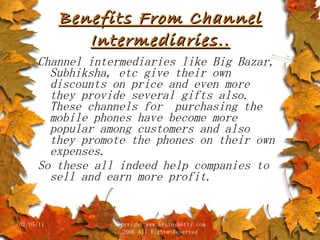 Benefits From Channel Intermediaries.. Channel intermediaries like Big Bazar, Subhiksha, etc give their own discounts on price and even more they provide several gifts also. These channels for  purchasing the mobile phones have become more popular among customers and also they promote the phones on their own expenses. So these all indeed help companies to sell and earn more profit. 02/05/11 copyright www.brainybetty.com 2006 All Rights Reserved 