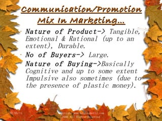Communication/Promotion Mix In Marketing… Nature of Product->  Tangible, Emotional & Rational (up to an extent), Durable. No of Buyers->  Large. Nature of Buying-> Basically Cognitive and up to some extent Impulsive also sometimes (due to the presence of plastic money).  02/05/11 copyright www.brainybetty.com 2006 All Rights Reserved 