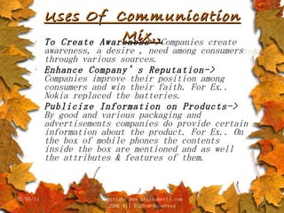 Uses Of  Communication Mix.. To Create Awareness-> Companies create awareness, a desire , need among consumers through various sources. Enhance Company’s Reputation->  Companies improve their position among consumers and win their faith. For Ex.. Nokia replaced the batteries. Publicize Information on Products->  By good and various packaging and advertisements companies do provide certain information about the product. For Ex.. On the box of mobile phones the contents inside the box are mentioned and as well the attributes & features of them. 02/05/11 copyright www.brainybetty.com 2006 All Rights Reserved 