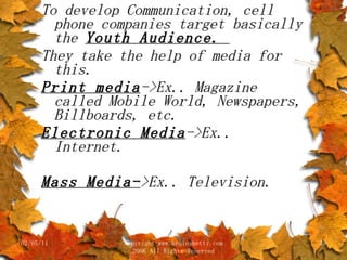 To develop Communication, cell phone companies target basically the  Youth Audience.  They take the help of media for this.  Print media ->Ex.. Magazine called Mobile World, Newspapers, Billboards, etc. Electronic Media ->Ex.. Internet. Mass Media- >Ex.. Television. 02/05/11 copyright www.brainybetty.com 2006 All Rights Reserved 