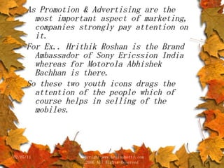 As Promotion & Advertising are the most important aspect of marketing, companies strongly pay attention on it. For Ex.. Hrithik Roshan is the Brand Ambassador of Sony Ericssion India whereas for Motorola Abhishek Bachhan is there. So these two youth icons drags the attention of the people which of course helps in selling of the mobiles. 02/05/11 copyright www.brainybetty.com 2006 All Rights Reserved 