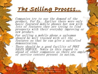 The Selling Process… Companies try to see the demand of the product. For Ex.. Earlier there were only basic featured mobile phones but now with lots of features they are trying to find prospects with their everyday improving or new product. For selling a mobile phone a salesman should be well trained with all the features so that he can give a satisfied demonstration.  There should be a good facility of POST SALES SERVICE. Nokia in this regard is ahead of other companies as there are ample of service centers present in nation. 02/05/11 copyright www.brainybetty.com 2006 All Rights Reserved 