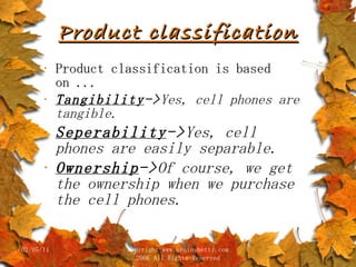 Product classification Product classification is based on ... Tangibility -> Yes, cell phones are tangible. Seperability -> Yes, cell phones are easily separable. Ownership -> Of course, we get the ownership when we purchase the cell phones.   02/05/11 copyright www.brainybetty.com 2006 All Rights Reserved 
