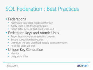 SQL Federation : Best Practices
 Federations
 Normalize your data model all the way
 Apply Scale-First design principles
 Select Table Groups that need Scale-out
 Federation Keys and Atomic Units
 Target latency and scale sensitive queries
 Ensure transaction boundaries
 Distribute the app workload equally across members
 Fit in the scale-up limit
 Unique Key Generation
 Identity
 Uniqueidentifier
29/03/2014
 