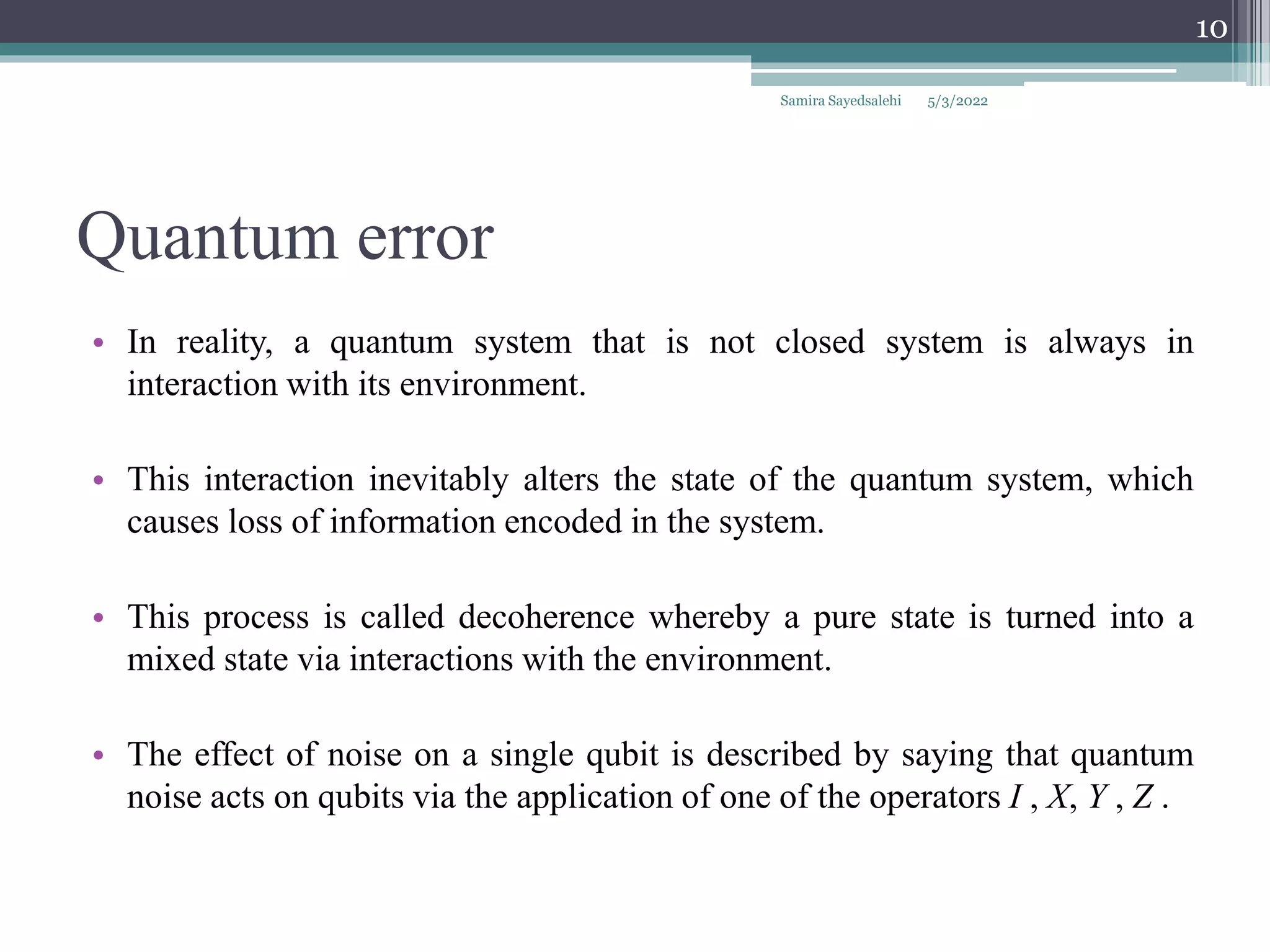 Quantum error
• In reality, a quantum system that is not closed system is always in
interaction with its environment.
• This interaction inevitably alters the state of the quantum system, which
causes loss of information encoded in the system.
• This process is called decoherence whereby a pure state is turned into a
mixed state via interactions with the environment.
• The effect of noise on a single qubit is described by saying that quantum
noise acts on qubits via the application of one of the operators I , X, Y , Z .
Samira Sayedsalehi
10
5/3/2022
 