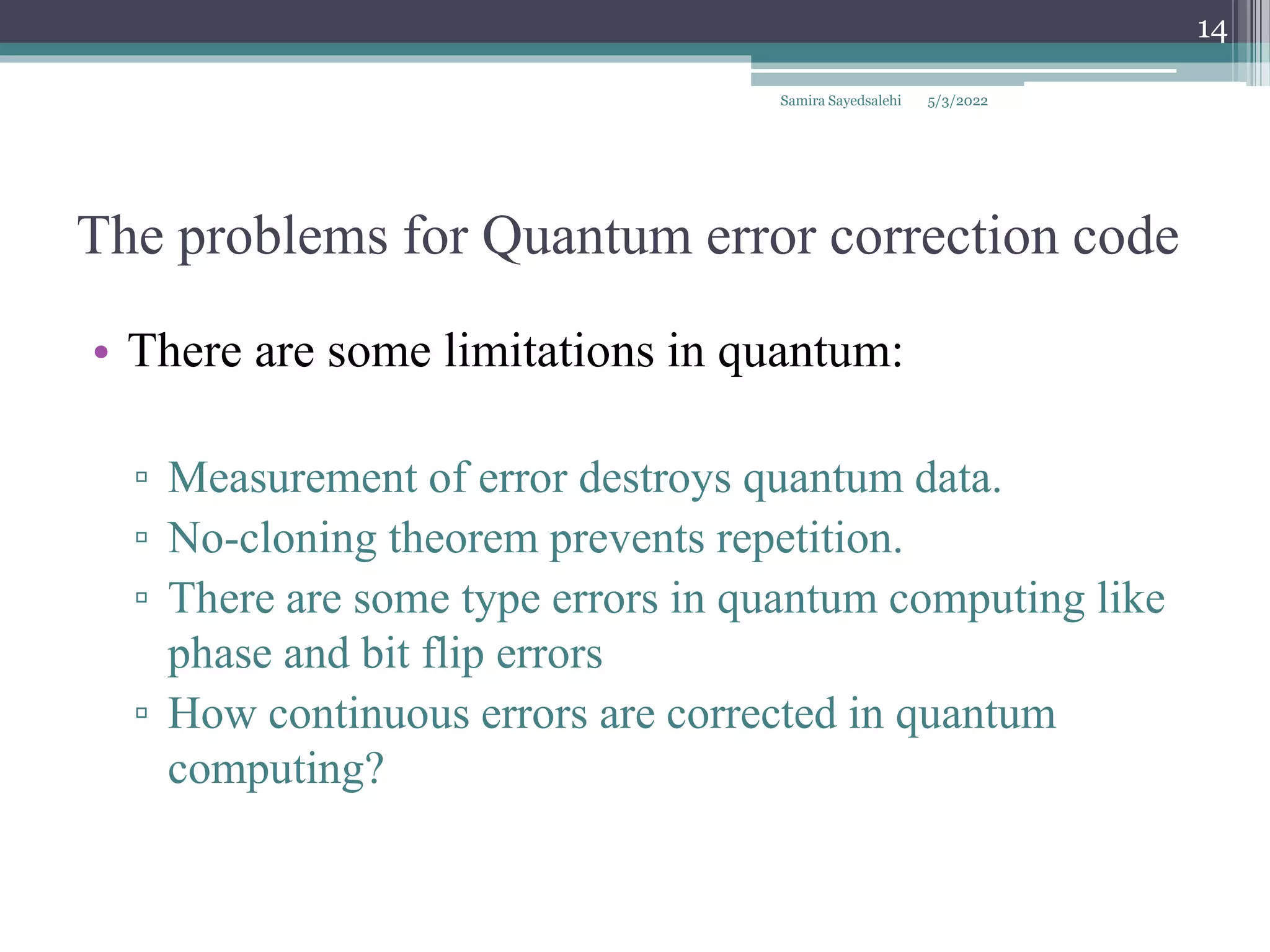 The problems for Quantum error correction code
• There are some limitations in quantum:
▫ Measurement of error destroys quantum data.
▫ No-cloning theorem prevents repetition.
▫ There are some type errors in quantum computing like
phase and bit flip errors
▫ How continuous errors are corrected in quantum
computing?
Samira Sayedsalehi
14
5/3/2022
 