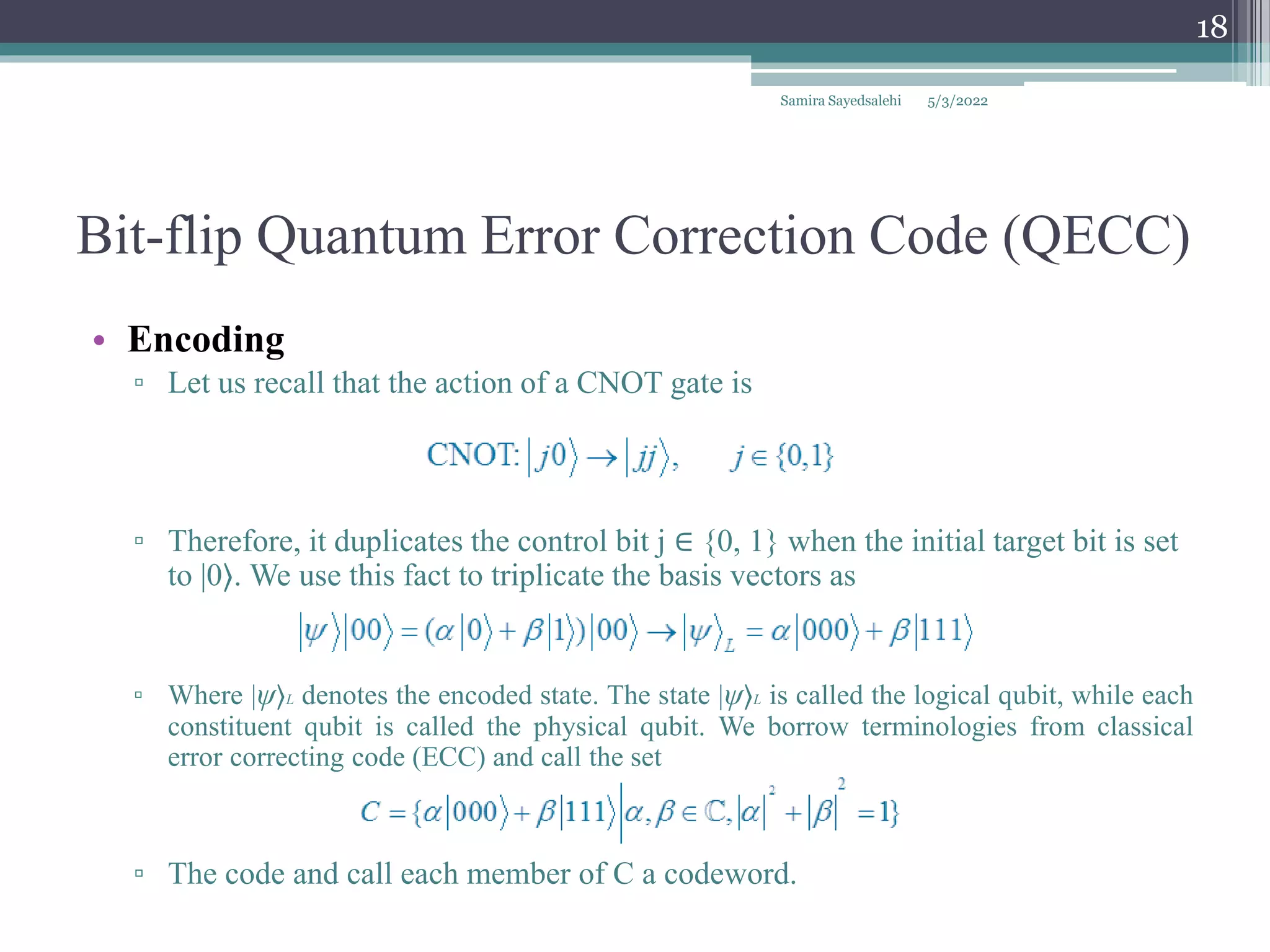 Bit-flip Quantum Error Correction Code (QECC)
• Encoding
▫ Let us recall that the action of a CNOT gate is
▫ Therefore, it duplicates the control bit j ∈ {0, 1} when the initial target bit is set
to |0⟩. We use this fact to triplicate the basis vectors as
▫ Where |ψ⟩L denotes the encoded state. The state |ψ⟩L is called the logical qubit, while each
constituent qubit is called the physical qubit. We borrow terminologies from classical
error correcting code (ECC) and call the set
▫ The code and call each member of C a codeword.
Samira Sayedsalehi
18
5/3/2022
 