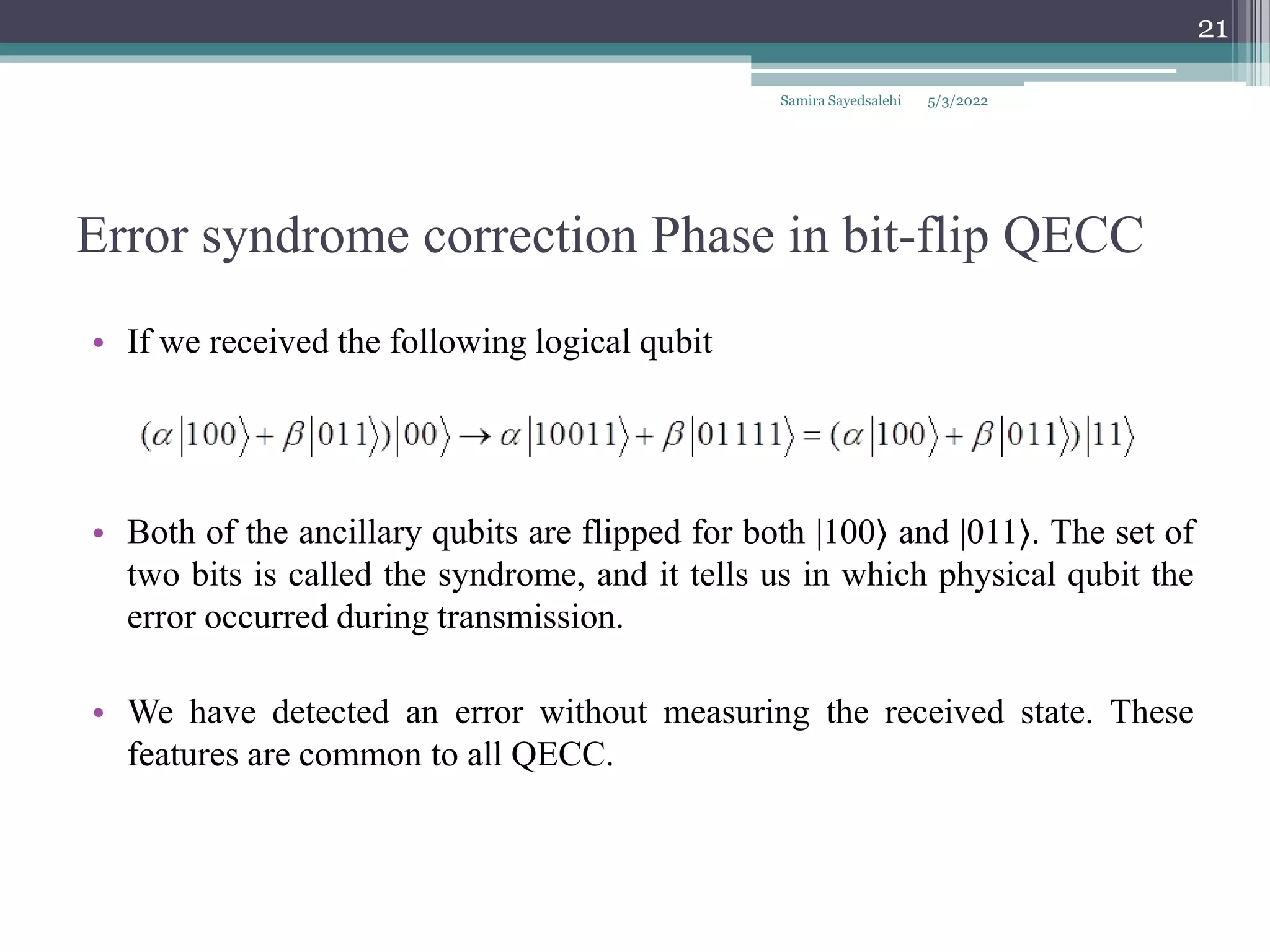 Error syndrome correction Phase in bit-flip QECC
• If we received the following logical qubit
• Both of the ancillary qubits are flipped for both |100⟩ and |011⟩. The set of
two bits is called the syndrome, and it tells us in which physical qubit the
error occurred during transmission.
• We have detected an error without measuring the received state. These
features are common to all QECC.
Samira Sayedsalehi
21
5/3/2022
 