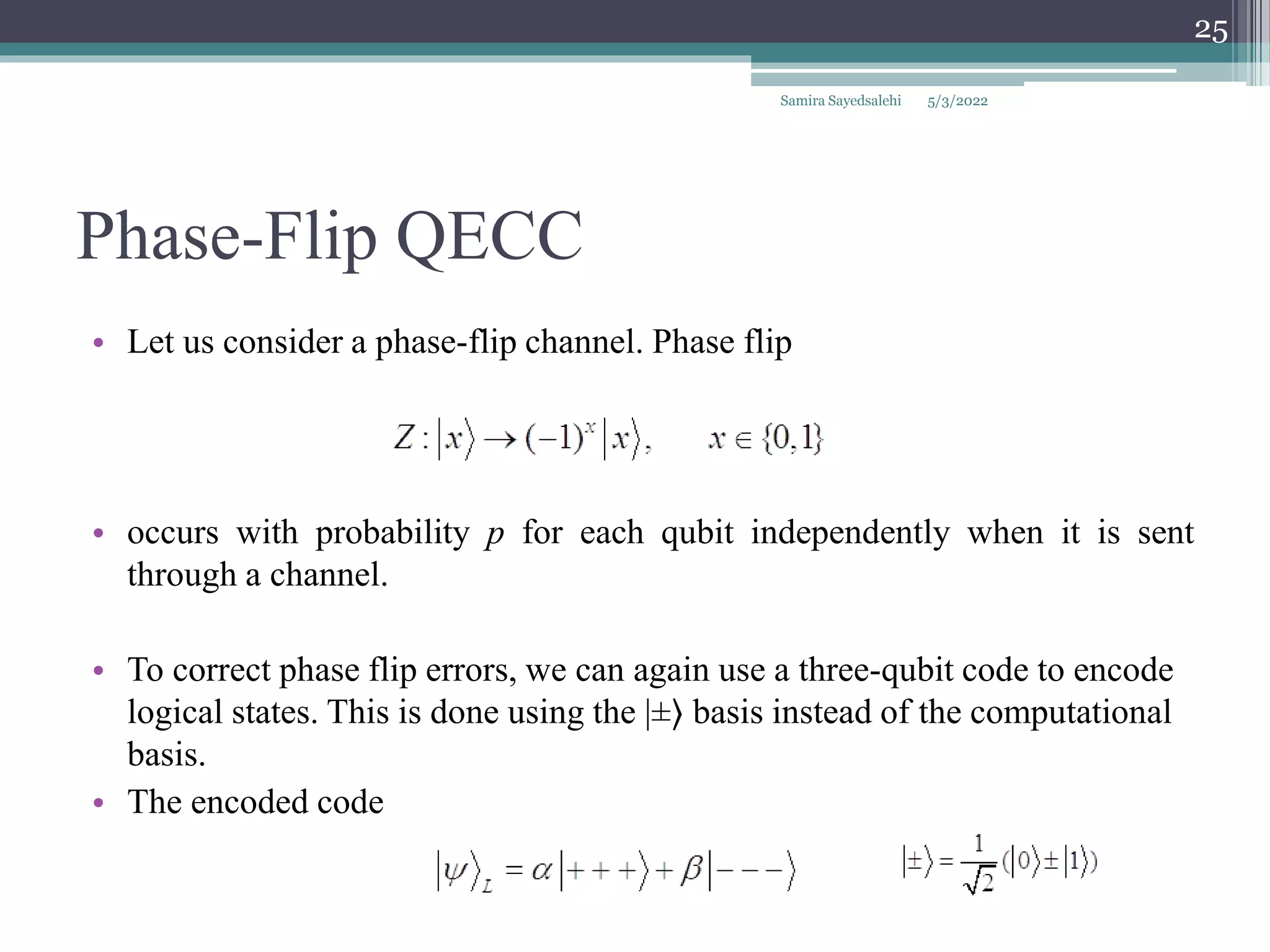 Phase-Flip QECC
• Let us consider a phase-flip channel. Phase flip
• occurs with probability p for each qubit independently when it is sent
through a channel.
• To correct phase flip errors, we can again use a three-qubit code to encode
logical states. This is done using the |±⟩ basis instead of the computational
basis.
• The encoded code
Samira Sayedsalehi
25
5/3/2022
 