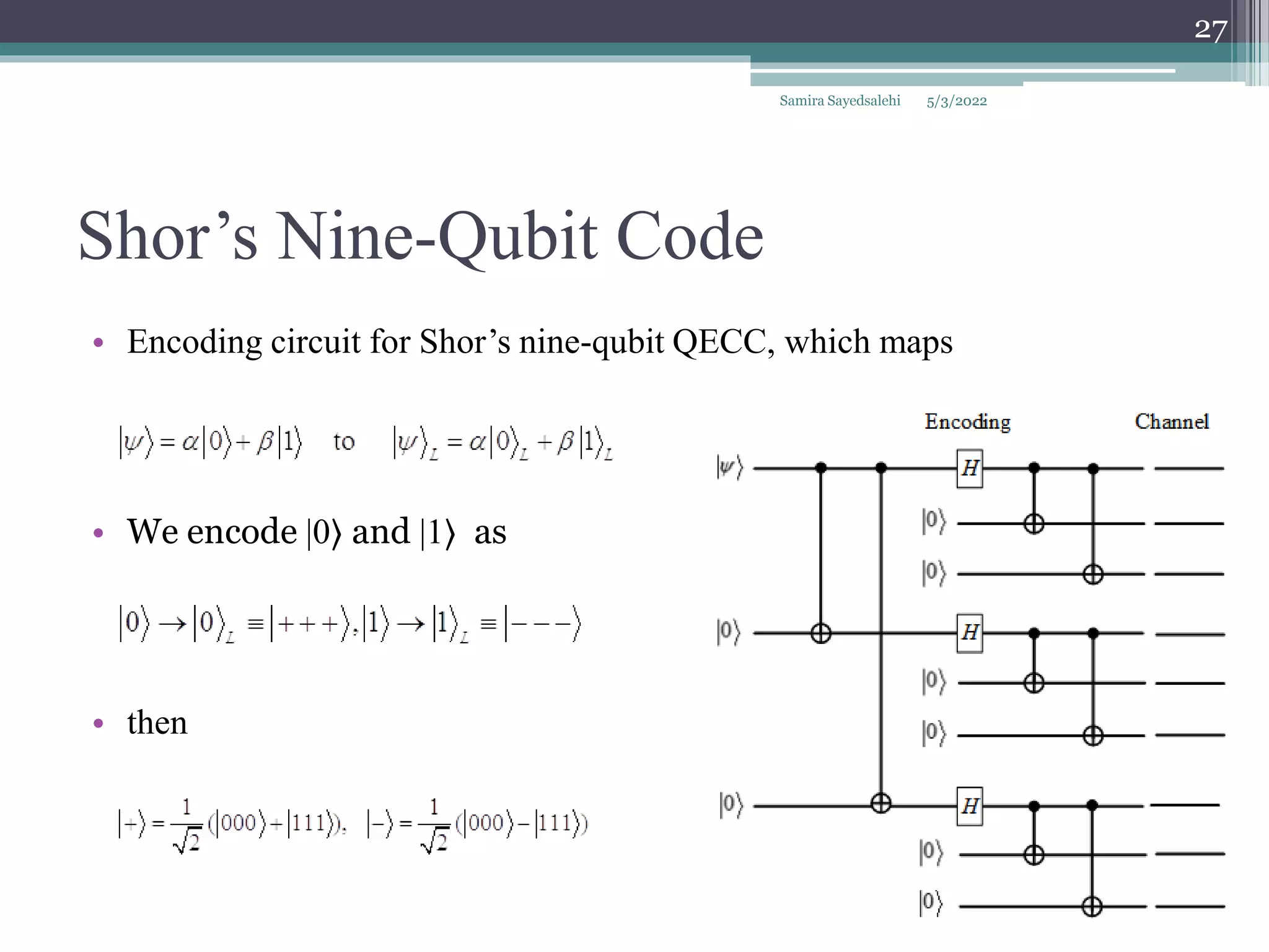 Shor’s Nine-Qubit Code
• Encoding circuit for Shor’s nine-qubit QECC, which maps
• We encode |0⟩ and |1⟩ as
• then
Samira Sayedsalehi
27
5/3/2022
 