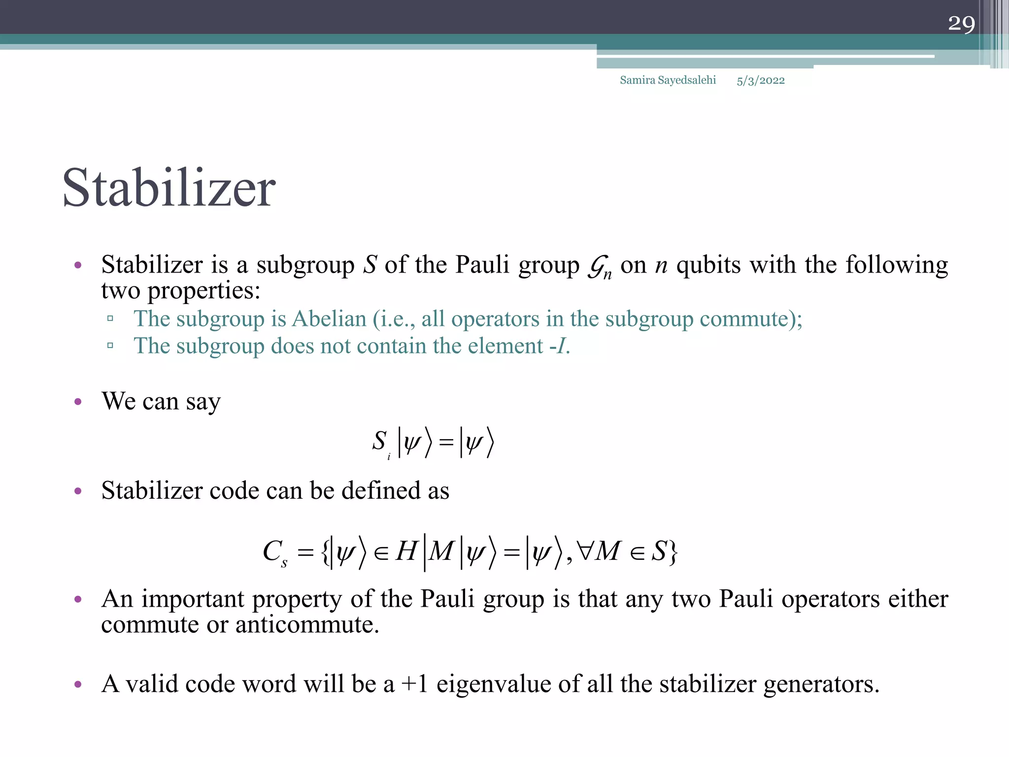 Stabilizer
• Stabilizer is a subgroup S of the Pauli group 𝒢n on n qubits with the following
two properties:
▫ The subgroup is Abelian (i.e., all operators in the subgroup commute);
▫ The subgroup does not contain the element -I.
• We can say
• Stabilizer code can be defined as
• An important property of the Pauli group is that any two Pauli operators either
commute or anticommute.
• A valid code word will be a +1 eigenvalue of all the stabilizer generators.
i
S  

{ , }
s
C H M M S
  
    
Samira Sayedsalehi
29
5/3/2022
 