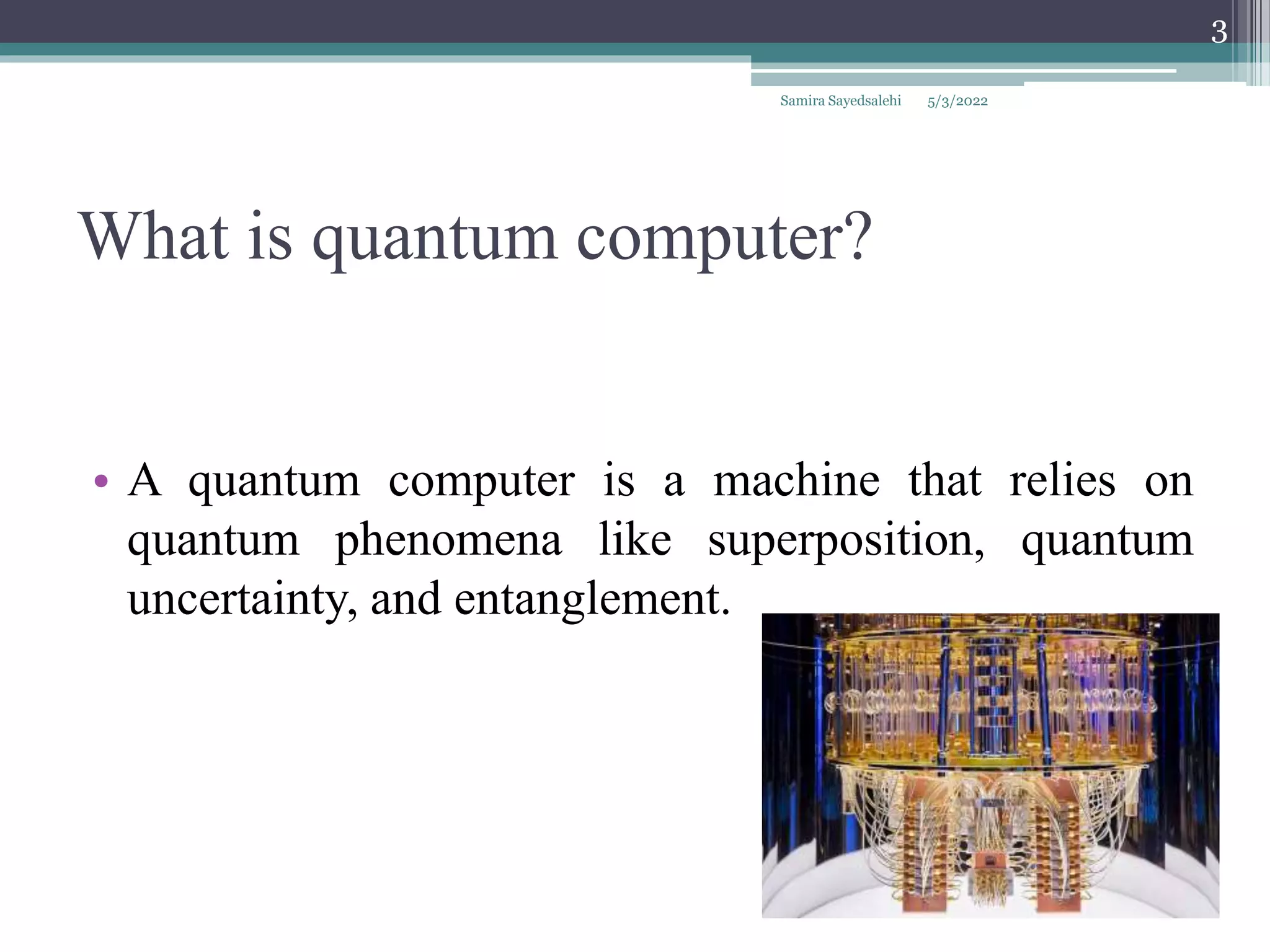 What is quantum computer?
• A quantum computer is a machine that relies on
quantum phenomena like superposition, quantum
uncertainty, and entanglement.
5/3/2022
Samira Sayedsalehi
3
 