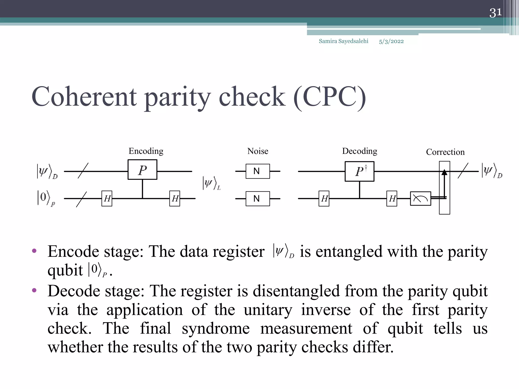 Coherent parity check (CPC)
Samira Sayedsalehi
31
• Encode stage: The data register is entangled with the parity
qubit .
• Decode stage: The register is disentangled from the parity qubit
via the application of the unitary inverse of the first parity
check. The final syndrome measurement of qubit tells us
whether the results of the two parity checks differ.
D

0 P
N
N
H H
Noise
Encoding Decoding Correction
H H
5/3/2022
 