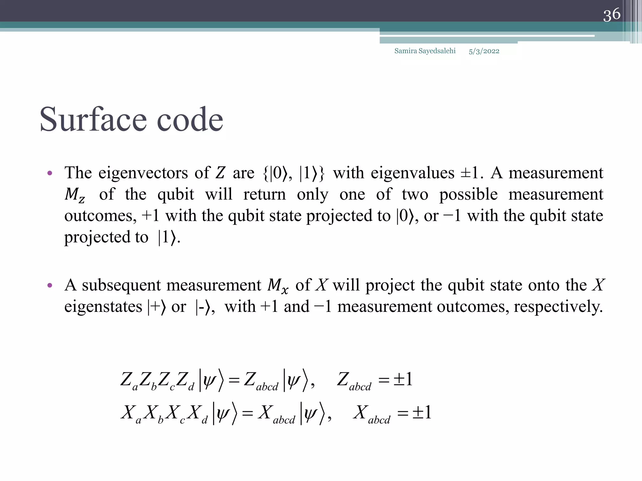 Surface code
• The eigenvectors of 𝑍 are {|0⟩, |1⟩} with eigenvalues ±1. A measurement
𝑀𝑧 of the qubit will return only one of two possible measurement
outcomes, +1 with the qubit state projected to |0⟩, or −1 with the qubit state
projected to |1⟩.
• A subsequent measurement 𝑀𝑥 of X will project the qubit state onto the X
eigenstates |+⟩ or |-⟩, with +1 and −1 measurement outcomes, respectively.
, 1
, 1
a b c d abcd abcd
a b c d abcd abcd
Z Z Z Z Z Z
X X X X X X
 
 
  
  
Samira Sayedsalehi
36
5/3/2022
 