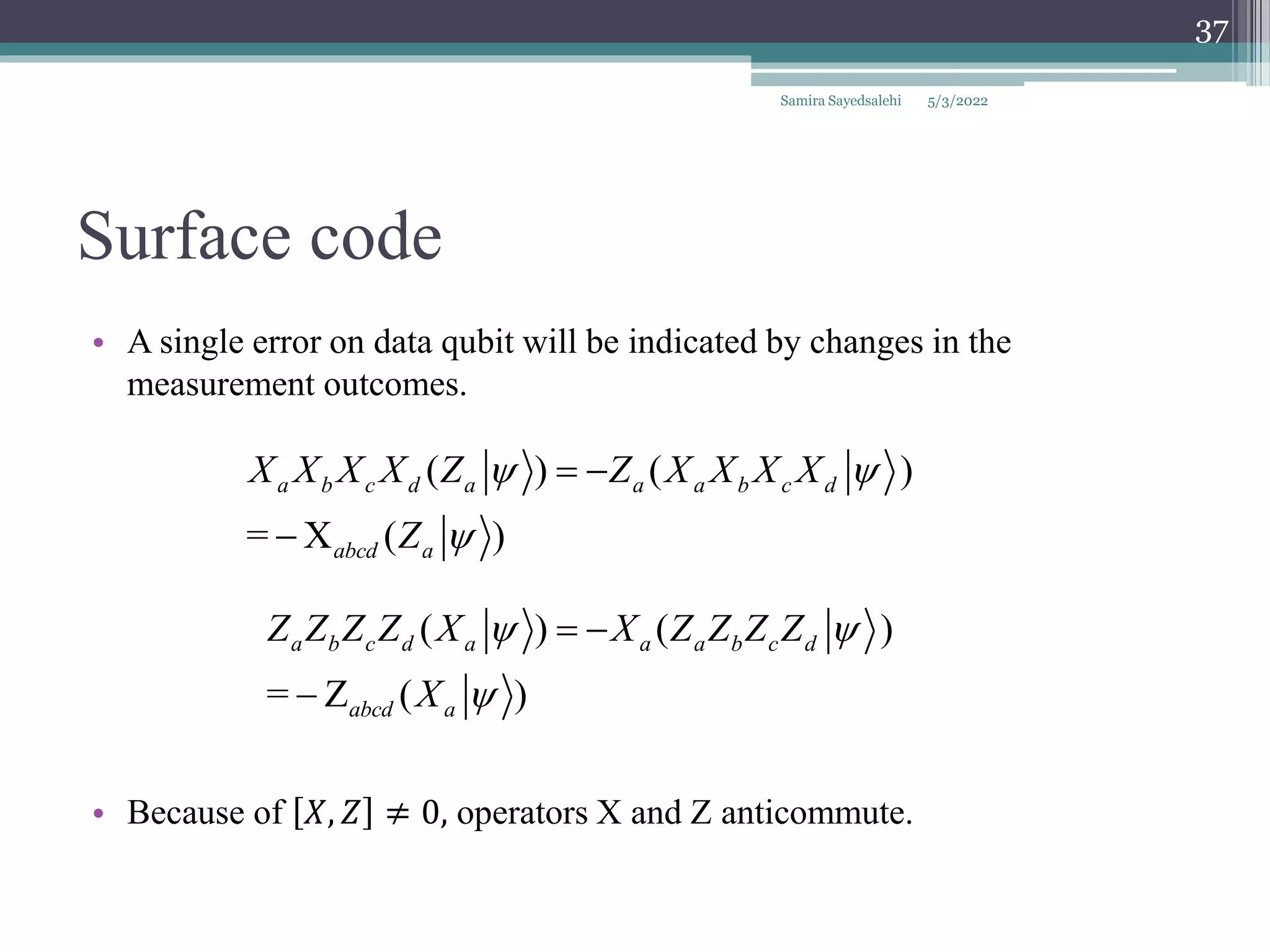 Surface code
• A single error on data qubit will be indicated by changes in the
measurement outcomes.
• Because of 𝑋, 𝑍 ≠ 0, operators X and Z anticommute.
( ) ( )
= X ( )
a b c d a a a b c d
abcd a
X X X X Z Z X X X X
Z
 

 

( ) ( )
= Z ( )
a b c d a a a b c d
abcd a
Z Z Z Z X X Z Z Z Z
X
 

 

Samira Sayedsalehi
37
5/3/2022
 