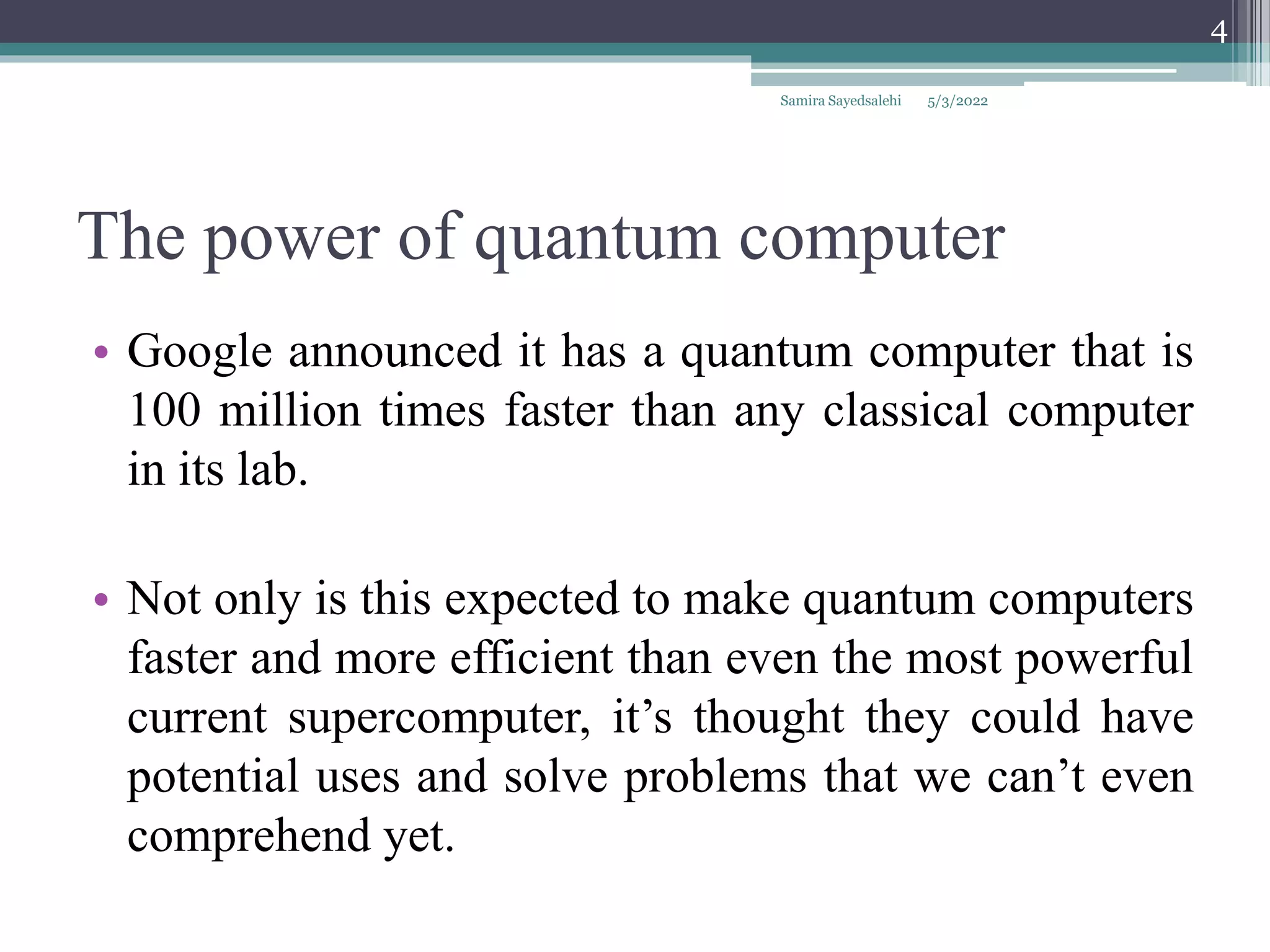 The power of quantum computer
• Google announced it has a quantum computer that is
100 million times faster than any classical computer
in its lab.
• Not only is this expected to make quantum computers
faster and more efficient than even the most powerful
current supercomputer, it’s thought they could have
potential uses and solve problems that we can’t even
comprehend yet.
5/3/2022
Samira Sayedsalehi
4
 