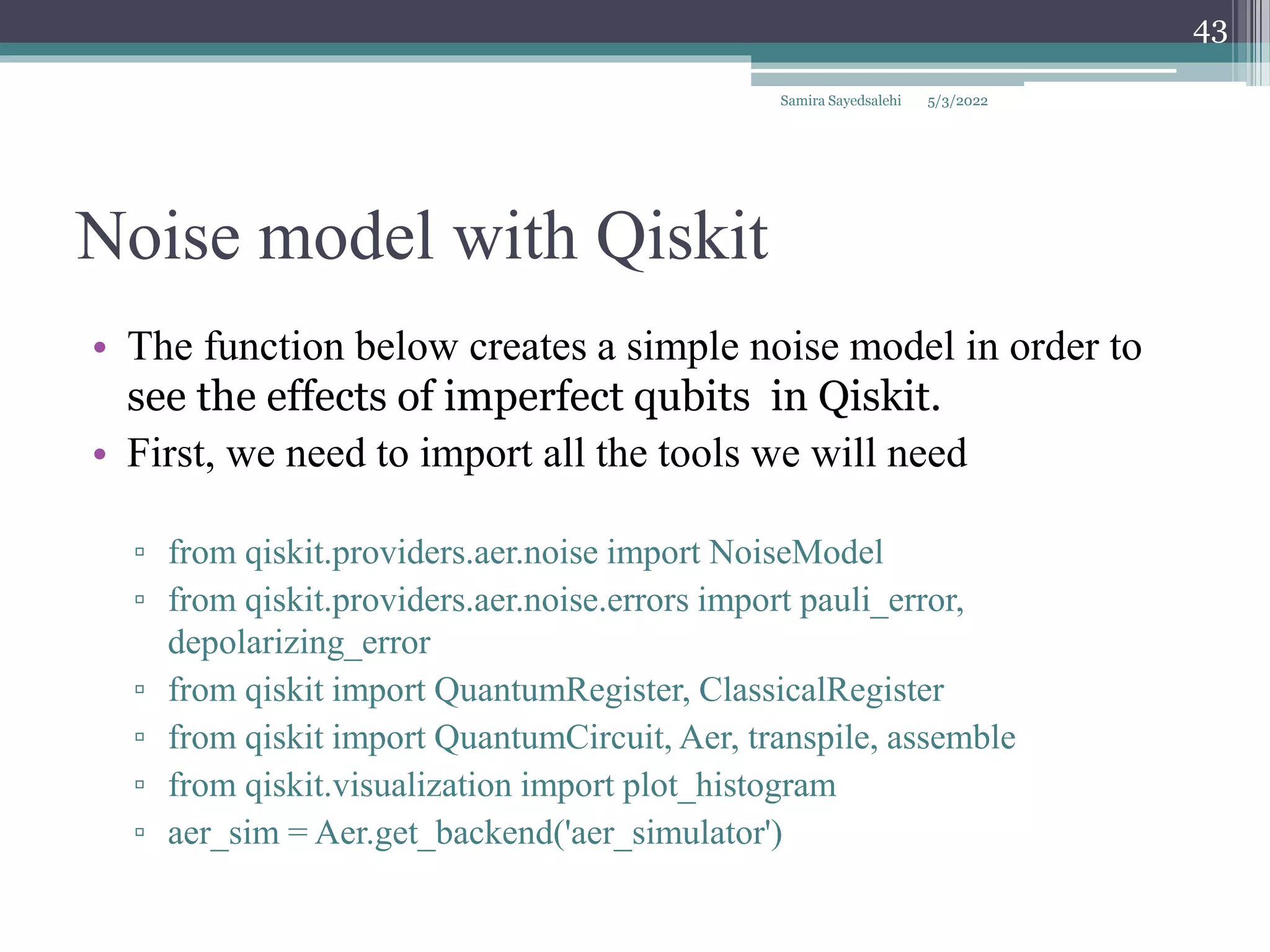 Noise model with Qiskit
Samira Sayedsalehi
43
• The function below creates a simple noise model in order to
see the effects of imperfect qubits in Qiskit.
• First, we need to import all the tools we will need
▫ from qiskit.providers.aer.noise import NoiseModel
▫ from qiskit.providers.aer.noise.errors import pauli_error,
depolarizing_error
▫ from qiskit import QuantumRegister, ClassicalRegister
▫ from qiskit import QuantumCircuit, Aer, transpile, assemble
▫ from qiskit.visualization import plot_histogram
▫ aer_sim = Aer.get_backend('aer_simulator')
5/3/2022
 