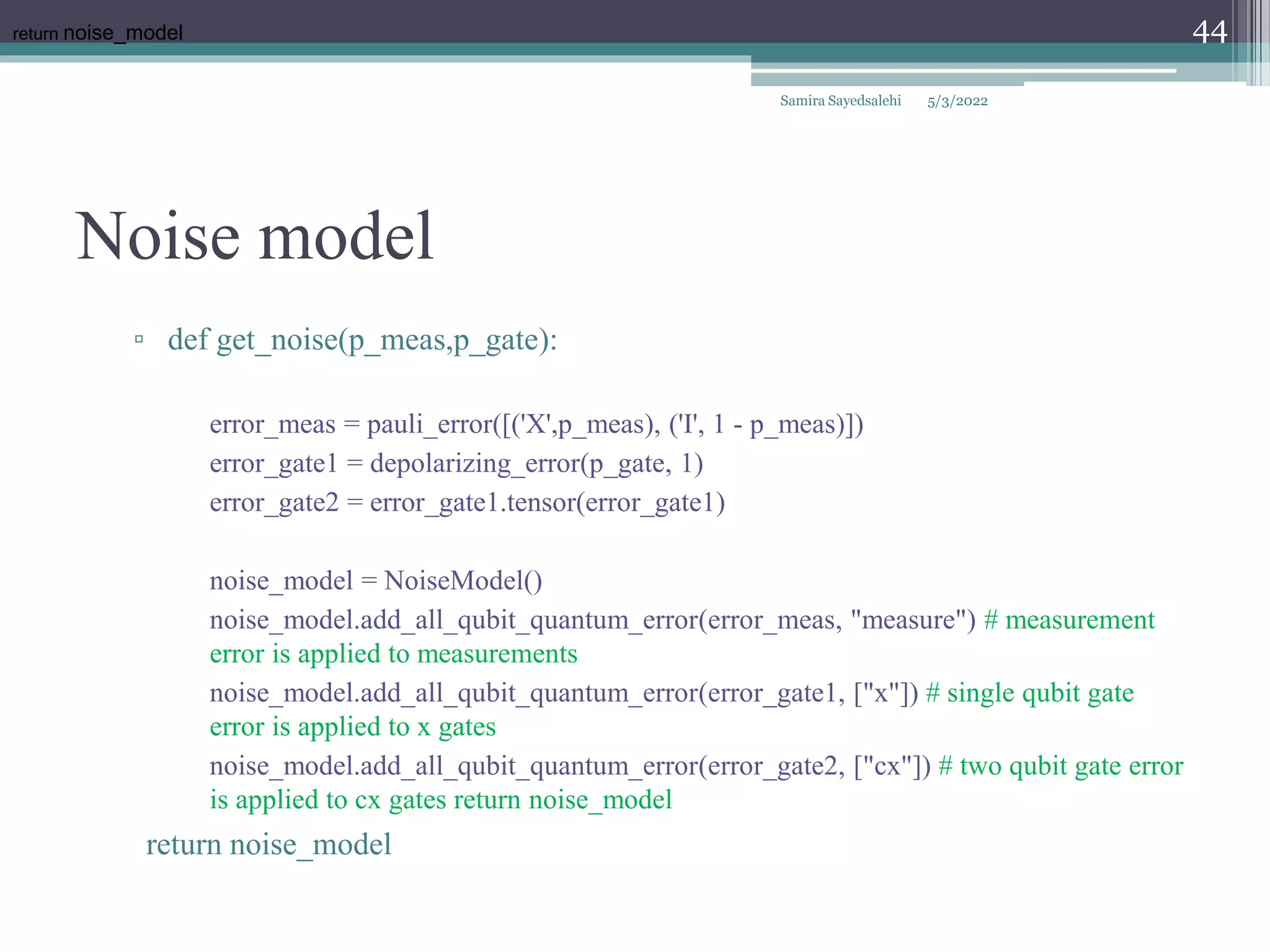 Noise model
Samira Sayedsalehi
44
▫ def get_noise(p_meas,p_gate):
error_meas = pauli_error([('X',p_meas), ('I', 1 - p_meas)])
error_gate1 = depolarizing_error(p_gate, 1)
error_gate2 = error_gate1.tensor(error_gate1)
noise_model = NoiseModel()
noise_model.add_all_qubit_quantum_error(error_meas, "measure") # measurement
error is applied to measurements
noise_model.add_all_qubit_quantum_error(error_gate1, ["x"]) # single qubit gate
error is applied to x gates
noise_model.add_all_qubit_quantum_error(error_gate2, ["cx"]) # two qubit gate error
is applied to cx gates return noise_model
return noise_model
return noise_model
5/3/2022
 