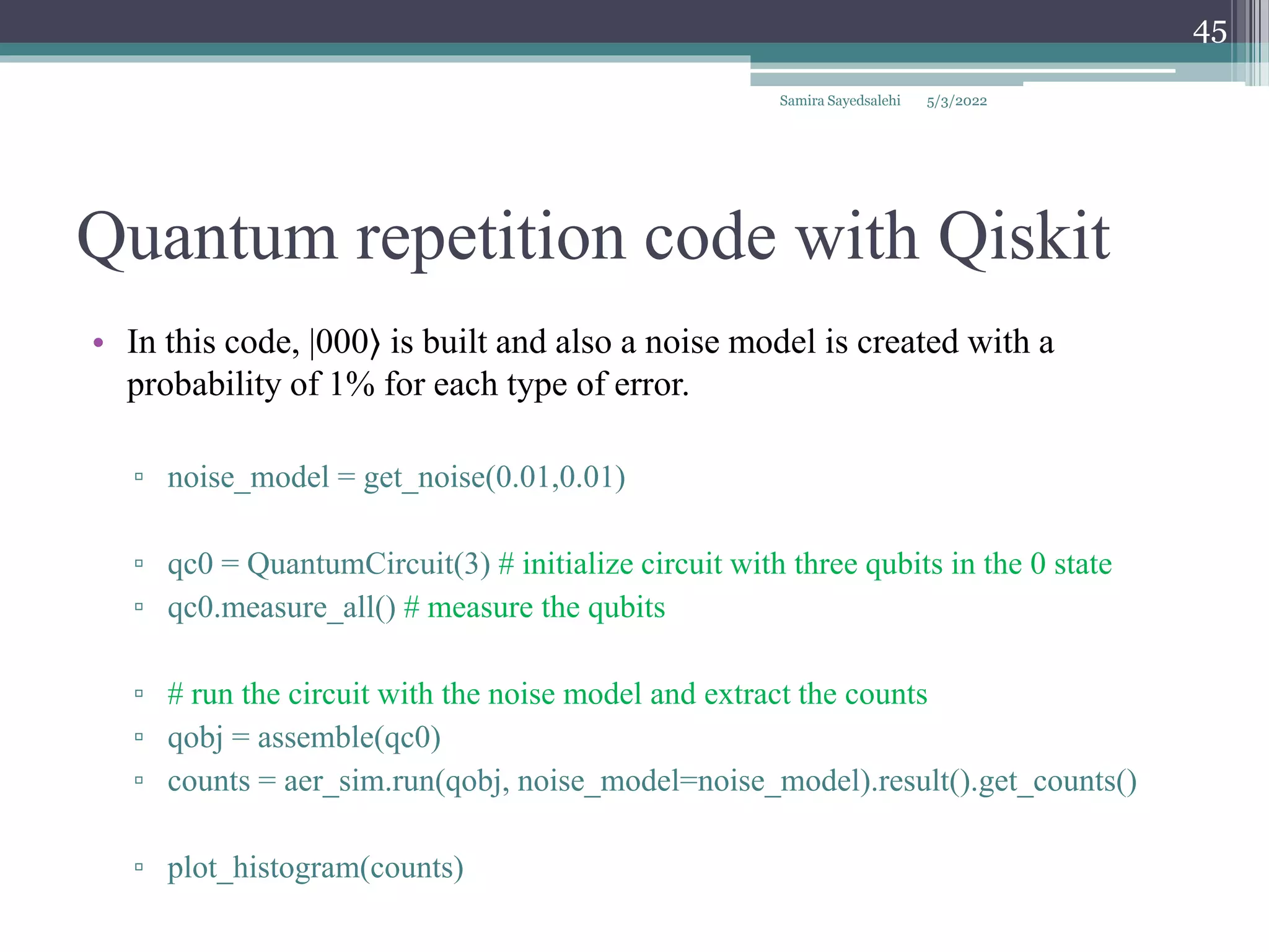 Quantum repetition code with Qiskit
Samira Sayedsalehi
45
• In this code, |000⟩ is built and also a noise model is created with a
probability of 1% for each type of error.
▫ noise_model = get_noise(0.01,0.01)
▫ qc0 = QuantumCircuit(3) # initialize circuit with three qubits in the 0 state
▫ qc0.measure_all() # measure the qubits
▫ # run the circuit with the noise model and extract the counts
▫ qobj = assemble(qc0)
▫ counts = aer_sim.run(qobj, noise_model=noise_model).result().get_counts()
▫ plot_histogram(counts)
5/3/2022
 