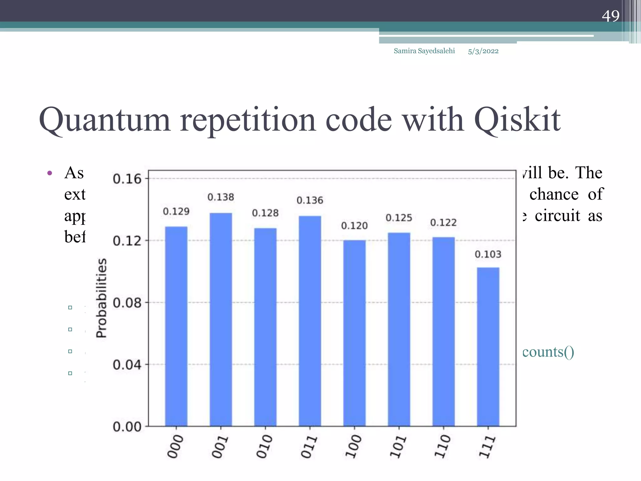 Quantum repetition code with Qiskit
Samira Sayedsalehi
49
• As we increase pmeas and pgate, the higher the probability P will be. The
extreme case of this is for either of them to have a 50/50 chance of
applying the bit flip error, x. For example, let's run the same circuit as
before but with pmeas = 0.5 and pgate = 0.5.
▫ noise_model = get_noise(0.5,0.0)
▫ qobj = assemble(qc1)
▫ counts = aer_sim.run(qobj, noise_model=noise_model).result().get_counts()
▫ plot_histogram(counts)
5/3/2022
 