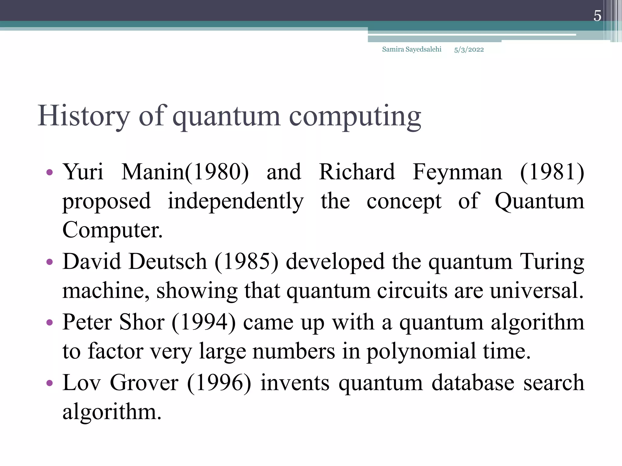 History of quantum computing
• Yuri Manin(1980) and Richard Feynman (1981)
proposed independently the concept of Quantum
Computer.
• David Deutsch (1985) developed the quantum Turing
machine, showing that quantum circuits are universal.
• Peter Shor (1994) came up with a quantum algorithm
to factor very large numbers in polynomial time.
• Lov Grover (1996) invents quantum database search
algorithm.
5/3/2022
Samira Sayedsalehi
5
 