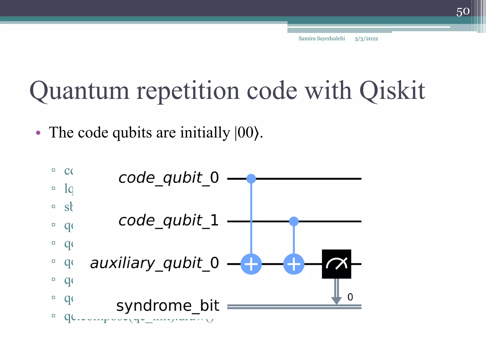 Quantum repetition code with Qiskit
• The code qubits are initially |00⟩.
▫ cq = QuantumRegister(2, 'code_qubit')
▫ lq = QuantumRegister(1, 'auxiliary_qubit')
▫ sb = ClassicalRegister(1, 'syndrome_bit')
▫ qc = QuantumCircuit(cq, lq, sb)
▫ qc.cx(cq[0], lq[0])
▫ qc.cx(cq[1], lq[0])
▫ qc.measure(lq, sb)
▫ qc_init = QuantumCircuit(cq)
▫ qc.compose(qc_init).draw()
Samira Sayedsalehi
50
5/3/2022
 