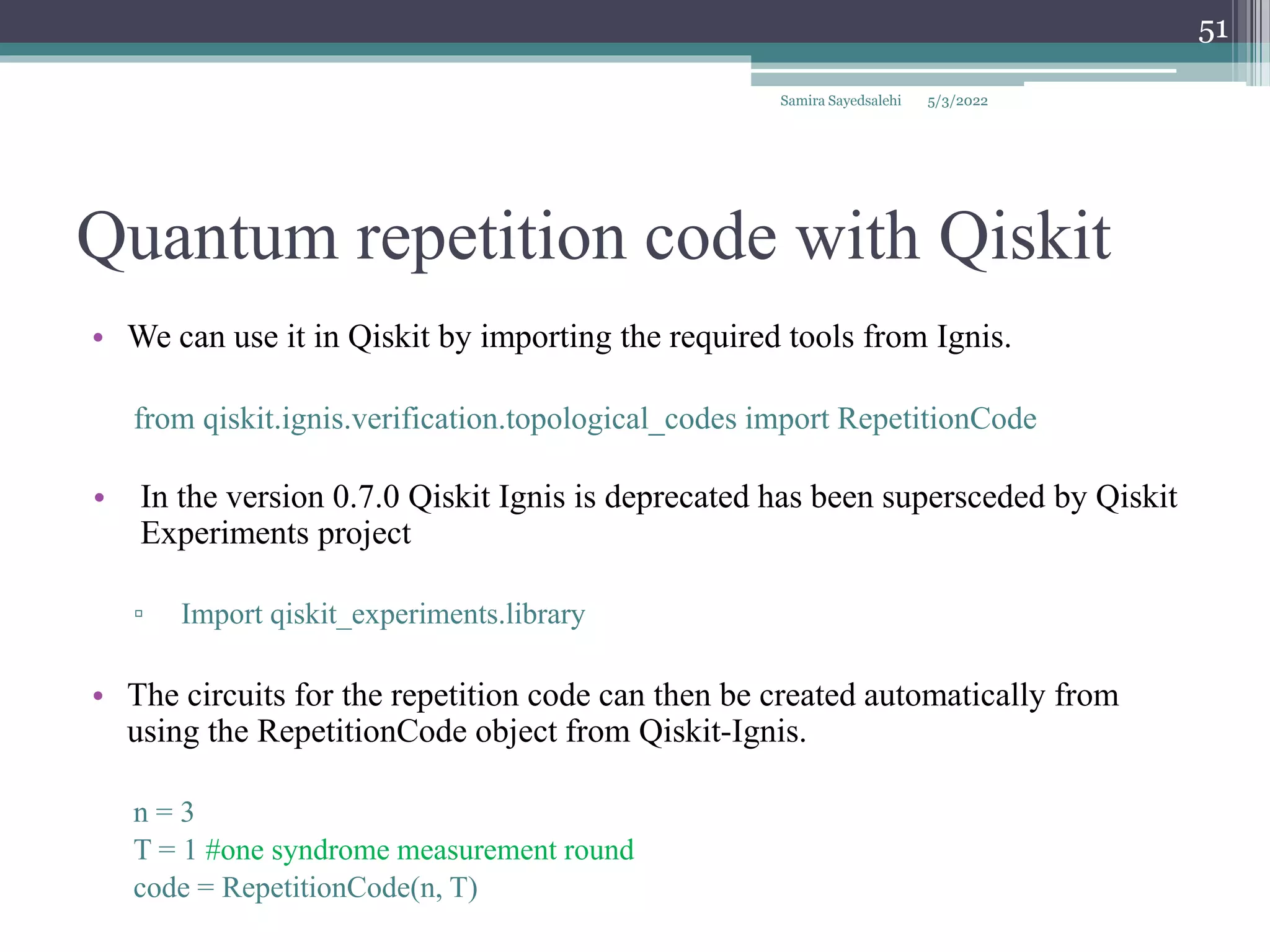 Quantum repetition code with Qiskit
Samira Sayedsalehi
51
• We can use it in Qiskit by importing the required tools from Ignis.
from qiskit.ignis.verification.topological_codes import RepetitionCode
• In the version 0.7.0 Qiskit Ignis is deprecated has been supersceded by Qiskit
Experiments project
▫ Import qiskit_experiments.library
• The circuits for the repetition code can then be created automatically from
using the RepetitionCode object from Qiskit-Ignis.
n = 3
T = 1 #one syndrome measurement round
code = RepetitionCode(n, T)
5/3/2022
 