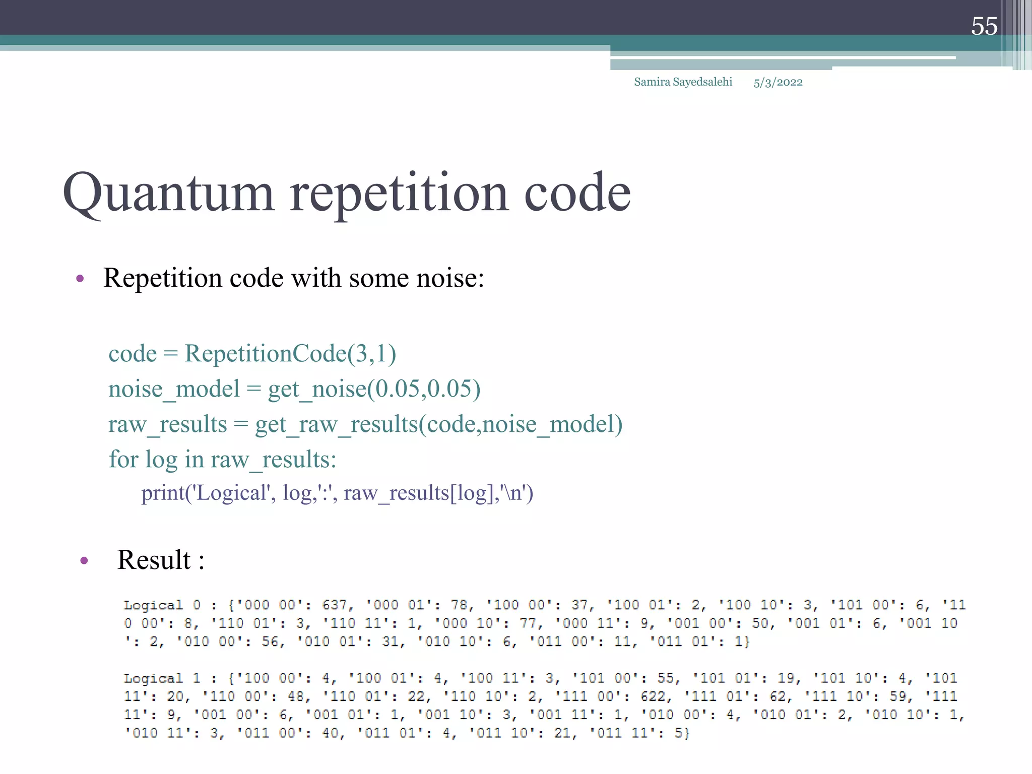 Quantum repetition code
• Repetition code with some noise:
code = RepetitionCode(3,1)
noise_model = get_noise(0.05,0.05)
raw_results = get_raw_results(code,noise_model)
for log in raw_results:
print('Logical', log,':', raw_results[log],'n')
• Result :
Samira Sayedsalehi
55
5/3/2022
 
