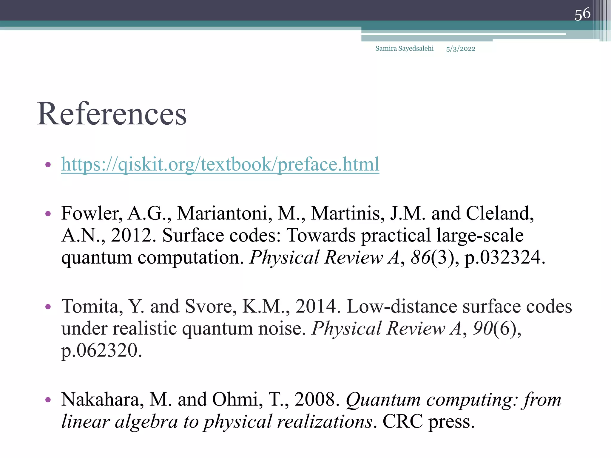 References
• https://qiskit.org/textbook/preface.html
• Fowler, A.G., Mariantoni, M., Martinis, J.M. and Cleland,
A.N., 2012. Surface codes: Towards practical large-scale
quantum computation. Physical Review A, 86(3), p.032324.
• Tomita, Y. and Svore, K.M., 2014. Low-distance surface codes
under realistic quantum noise. Physical Review A, 90(6),
p.062320.
• Nakahara, M. and Ohmi, T., 2008. Quantum computing: from
linear algebra to physical realizations. CRC press.
5/3/2022
Samira Sayedsalehi
56
 