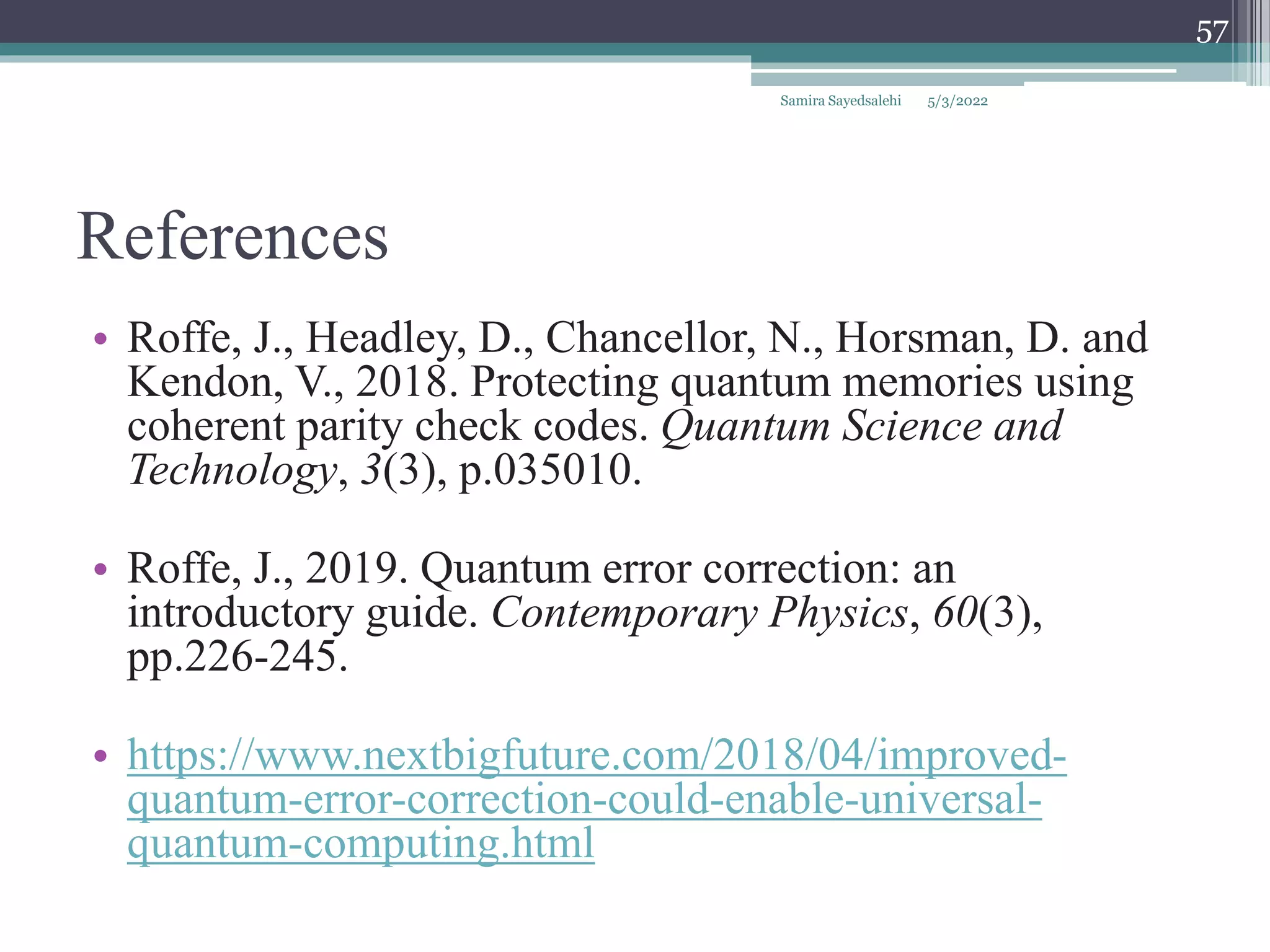 References
• Roffe, J., Headley, D., Chancellor, N., Horsman, D. and
Kendon, V., 2018. Protecting quantum memories using
coherent parity check codes. Quantum Science and
Technology, 3(3), p.035010.
• Roffe, J., 2019. Quantum error correction: an
introductory guide. Contemporary Physics, 60(3),
pp.226-245.
• https://www.nextbigfuture.com/2018/04/improved-
quantum-error-correction-could-enable-universal-
quantum-computing.html
5/3/2022
Samira Sayedsalehi
57
 