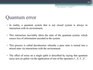 Quantum error
• In reality, a quantum system that is not closed system is always in
interaction with its environment.
• This interaction inevitably alters the state of the quantum system, which
causes loss of information encoded in the system.
• This process is called decoherence whereby a pure state is turned into a
mixed state via interactions with the environment.
• The effect of noise on a single qubit is described by saying that quantum
noise acts on qubits via the application of one of the operators I , X, Y , Z .
Samira Sayedsalehi
10
5/3/2022
 