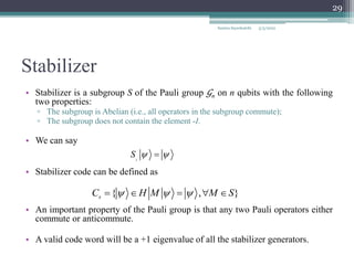 Stabilizer
• Stabilizer is a subgroup S of the Pauli group 𝒢n on n qubits with the following
two properties:
▫ The subgroup is Abelian (i.e., all operators in the subgroup commute);
▫ The subgroup does not contain the element -I.
• We can say
• Stabilizer code can be defined as
• An important property of the Pauli group is that any two Pauli operators either
commute or anticommute.
• A valid code word will be a +1 eigenvalue of all the stabilizer generators.
i
S  

{ , }
s
C H M M S
  
    
Samira Sayedsalehi
29
5/3/2022
 