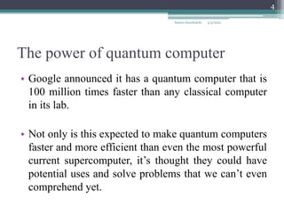 The power of quantum computer
• Google announced it has a quantum computer that is
100 million times faster than any classical computer
in its lab.
• Not only is this expected to make quantum computers
faster and more efficient than even the most powerful
current supercomputer, it’s thought they could have
potential uses and solve problems that we can’t even
comprehend yet.
5/3/2022
Samira Sayedsalehi
4
 