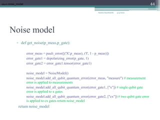 Noise model
Samira Sayedsalehi
44
▫ def get_noise(p_meas,p_gate):
error_meas = pauli_error([('X',p_meas), ('I', 1 - p_meas)])
error_gate1 = depolarizing_error(p_gate, 1)
error_gate2 = error_gate1.tensor(error_gate1)
noise_model = NoiseModel()
noise_model.add_all_qubit_quantum_error(error_meas, "measure") # measurement
error is applied to measurements
noise_model.add_all_qubit_quantum_error(error_gate1, ["x"]) # single qubit gate
error is applied to x gates
noise_model.add_all_qubit_quantum_error(error_gate2, ["cx"]) # two qubit gate error
is applied to cx gates return noise_model
return noise_model
return noise_model
5/3/2022
 