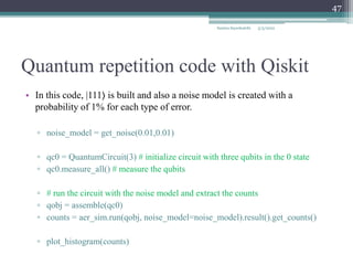 Quantum repetition code with Qiskit
Samira Sayedsalehi
47
• In this code, |111⟩ is built and also a noise model is created with a
probability of 1% for each type of error.
▫ noise_model = get_noise(0.01,0.01)
▫ qc0 = QuantumCircuit(3) # initialize circuit with three qubits in the 0 state
▫ qc0.measure_all() # measure the qubits
▫ # run the circuit with the noise model and extract the counts
▫ qobj = assemble(qc0)
▫ counts = aer_sim.run(qobj, noise_model=noise_model).result().get_counts()
▫ plot_histogram(counts)
5/3/2022
 